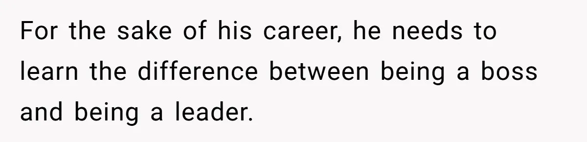 For the sake of his career, he needs to learn the difference between being a boss and being a leader.