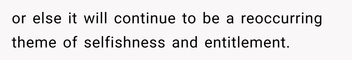 or else it will continue to be a reoccurring theme of selfishness and entitlement.