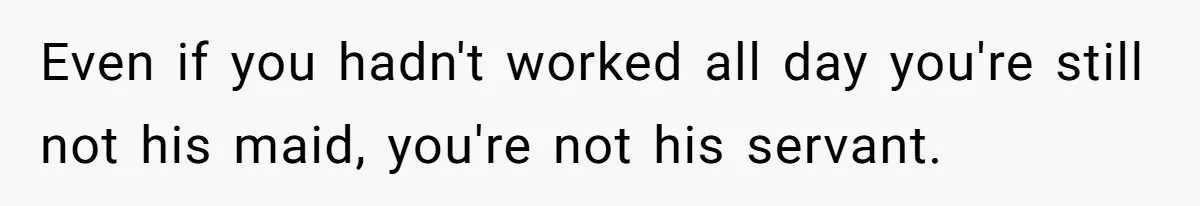 Even if you hadn't worked all day you're still not his maid, you're not his servant.