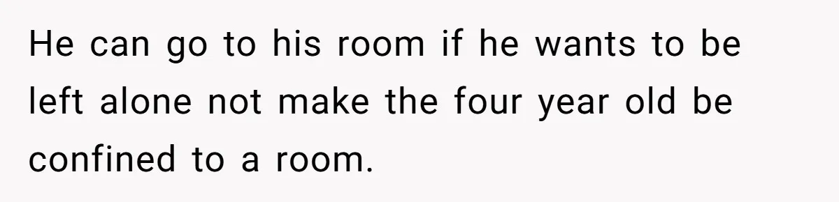 He can go to his room if he wants to be left alone not make the four year old be confined to a room.