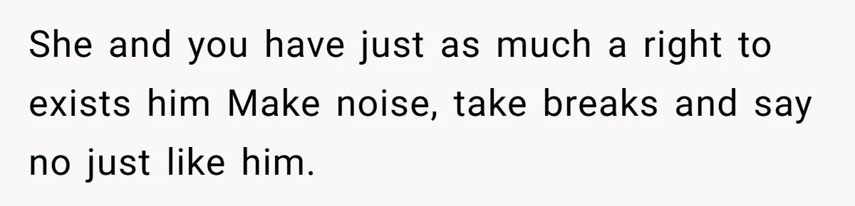 She and you have just as much a right to exists him Make noise, take breaks and say no just like him.