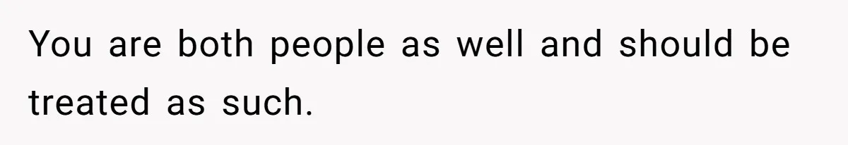 You are both people as well and should be treated as such.