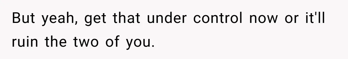 But yeah, get that under control now or it'll ruin the two of you.