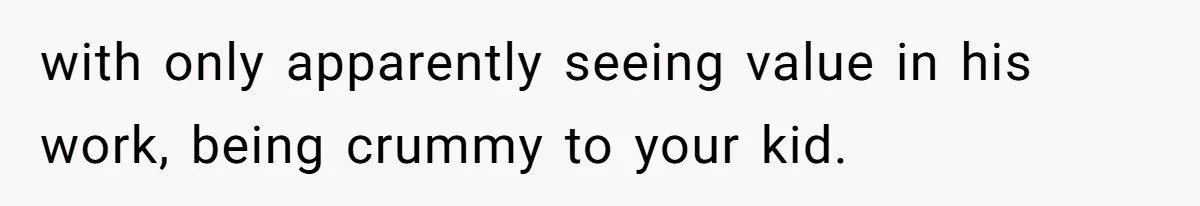 with only apparently seeing value in his work, being crummy to your kid.