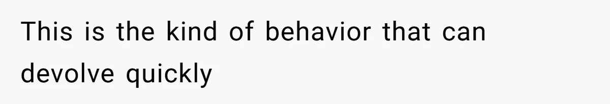This is the kind of behavior that can devolve quickly
