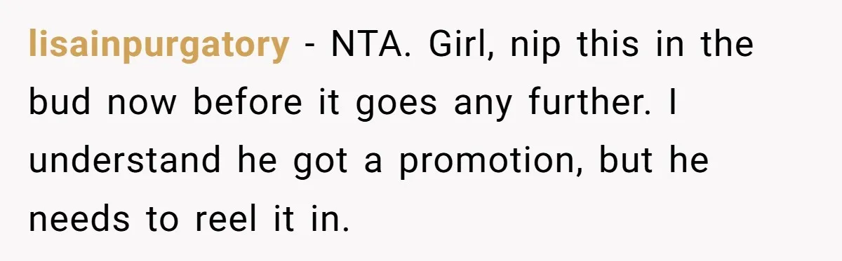 lisainpurgatory − NTA. Girl, nip this in the bud now before it goes any further. I understand he got a promotion, but he needs to reel it in.