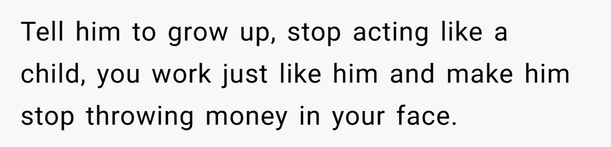 Tell him to grow up, stop acting like a child, you work just like him and make him stop throwing money in your face.