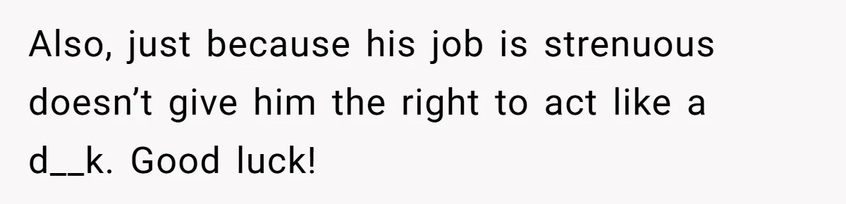Also, just because his job is strenuous doesn’t give him the right to act like a d__k. Good luck!
