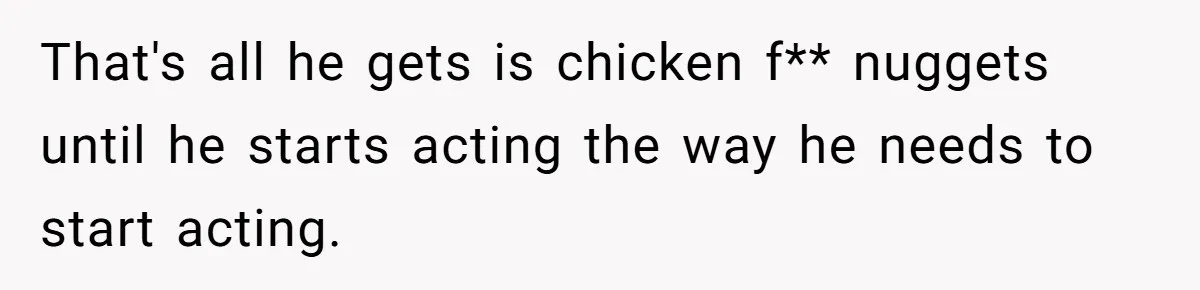 That's all he gets is chicken f** nuggets until he starts acting the way he needs to start acting.
