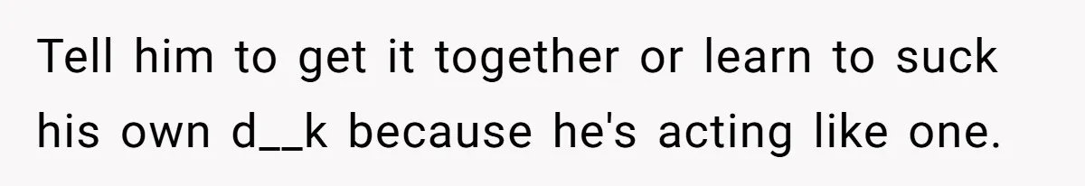 Tell him to get it together or learn to suck his own d__k because he's acting like one.