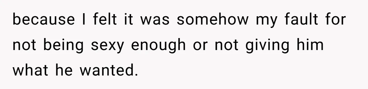because I felt it was somehow my fault for not being sexy enough or not giving him what he wanted.