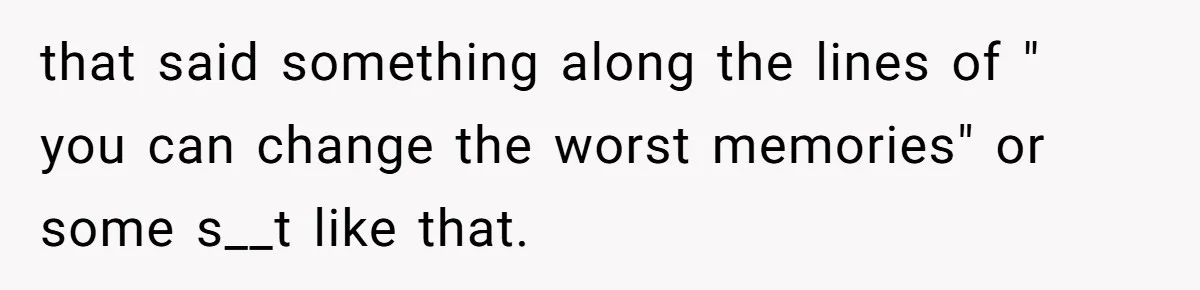 that said something along the lines of " you can change the worst memories" or some s__t like that.