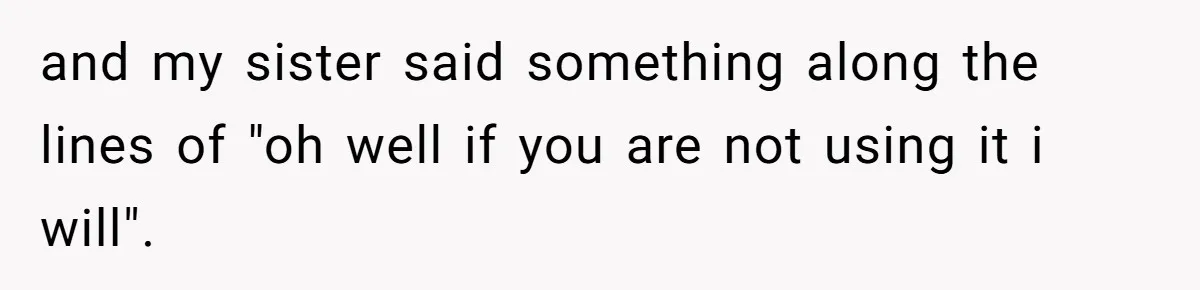and my sister said something along the lines of "oh well if you are not using it i will".