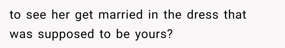to see her get married in the dress that was supposed to be yours?