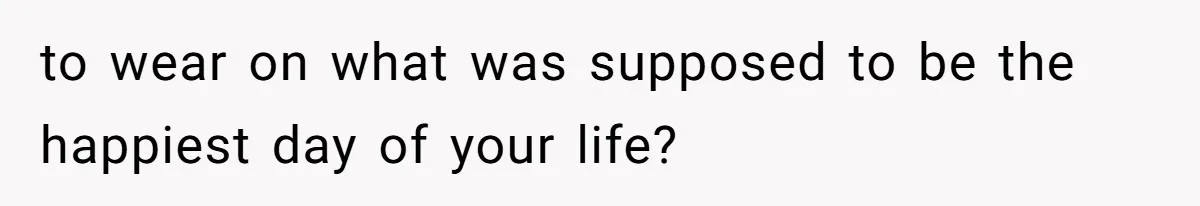 to wear on what was supposed to be the happiest day of your life?