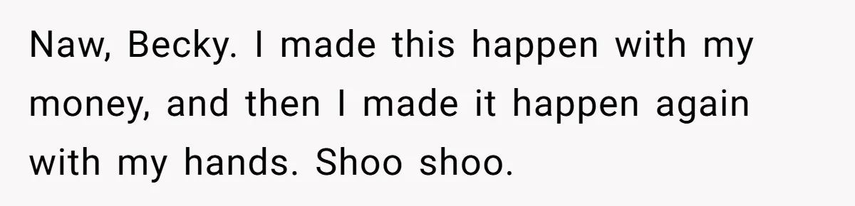 Naw, Becky. I made this happen with my money, and then I made it happen again with my hands. Shoo shoo.