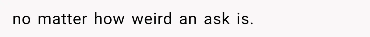 no matter how weird an ask is.
