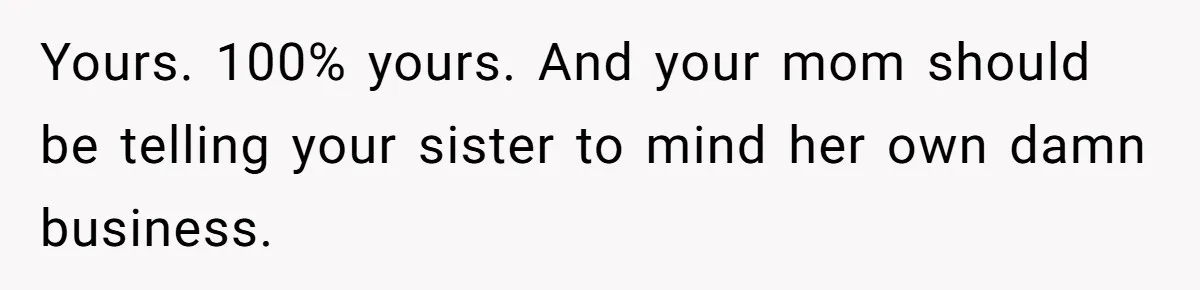 Yours. 100% yours. And your mom should be telling your sister to mind her own damn business.
