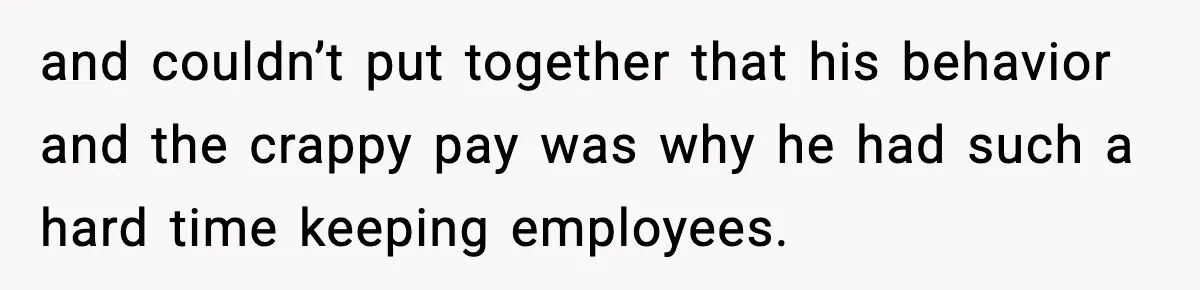 and couldn’t put together that his behavior and the crappy pay was why he had such a hard time keeping employees.