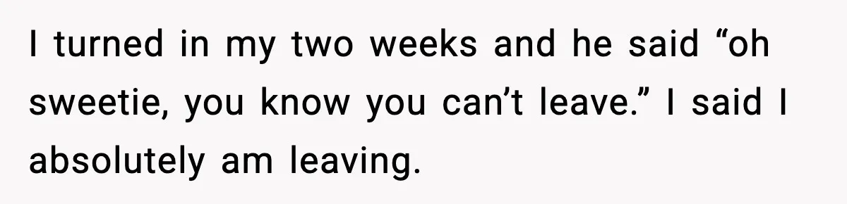 I turned in my two weeks and he said “oh sweetie, you know you can’t leave.” I said I absolutely am leaving.
