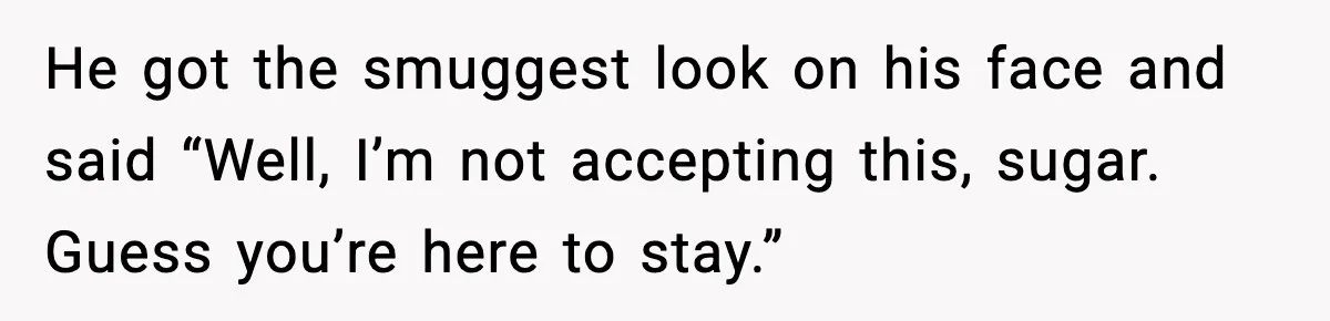 He got the smuggest look on his face and said “Well, I’m not accepting this, sugar. Guess you’re here to stay.”