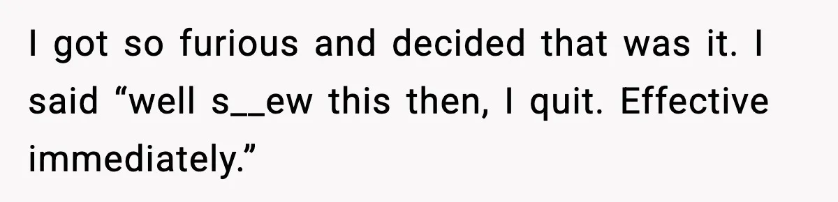 I got so furious and decided that was it. I said “well s__ew this then, I quit. Effective immediately.”