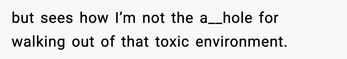 but sees how I’m not the a__hole for walking out of that toxic environment.