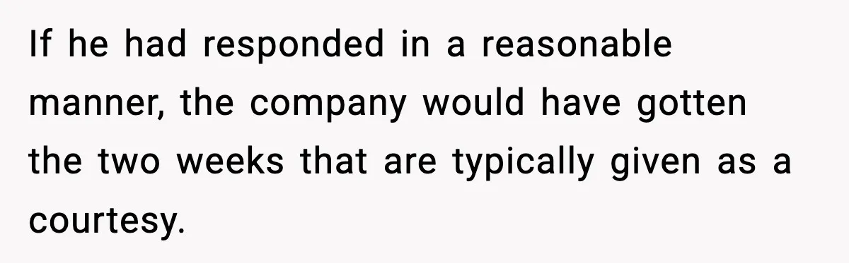 If he had responded in a reasonable manner, the company would have gotten the two weeks that are typically given as a courtesy.