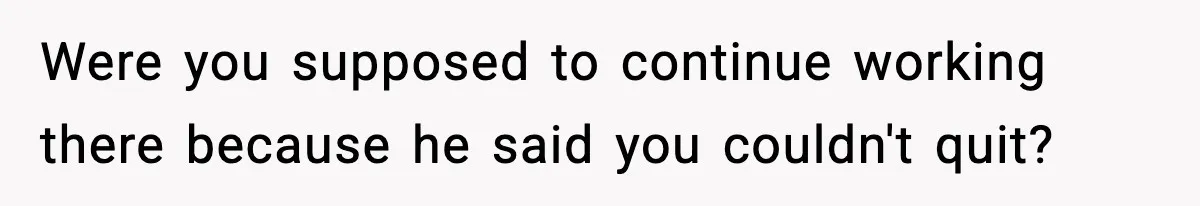 Were you supposed to continue working there because he said you couldn't quit?
