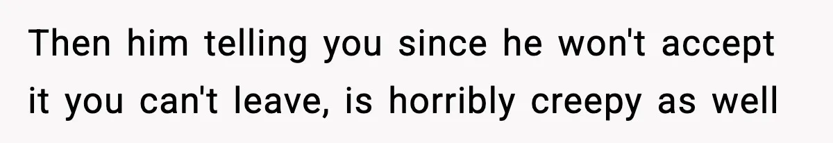 Then him telling you since he won't accept it you can't leave, is horribly creepy as well