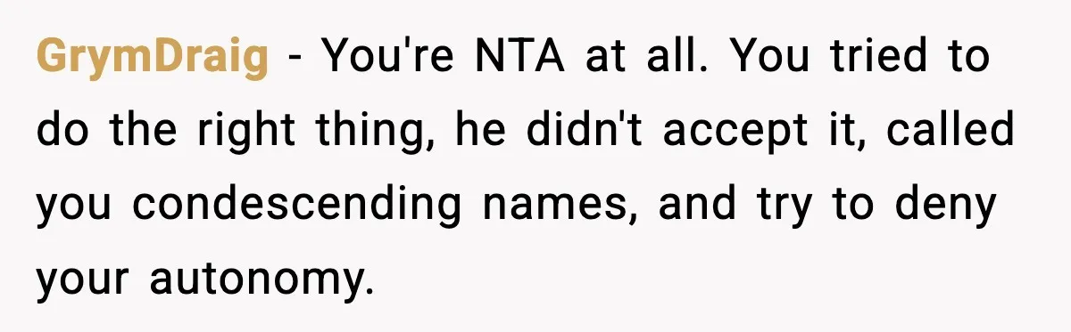 GrymDraig − You're NTA at all. You tried to do the right thing, he didn't accept it, called you condescending names, and try to deny your autonomy.