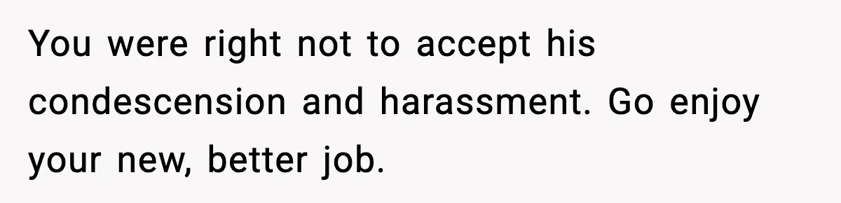You were right not to accept his condescension and harassment. Go enjoy your new, better job.