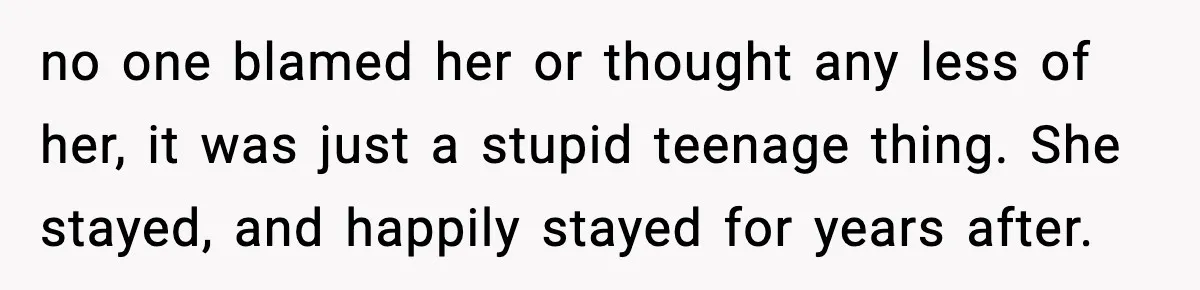 no one blamed her or thought any less of her, it was just a stupid teenage thing. She stayed, and happily stayed for years after.