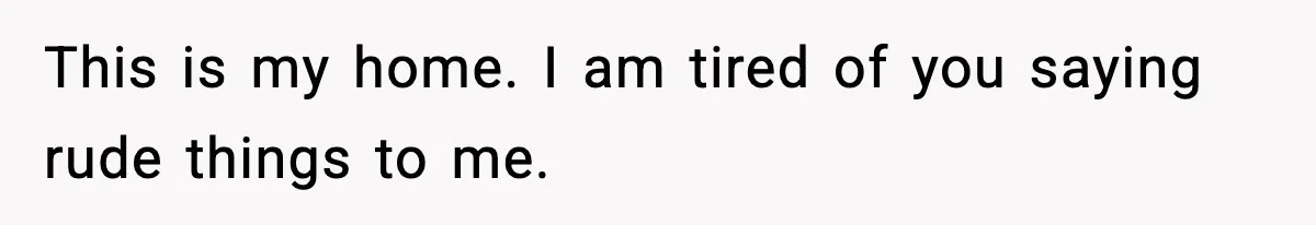 This is my home. I am tired of you saying rude things to me.