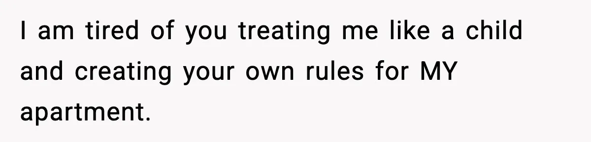 I am tired of you treating me like a child and creating your own rules for MY apartment.