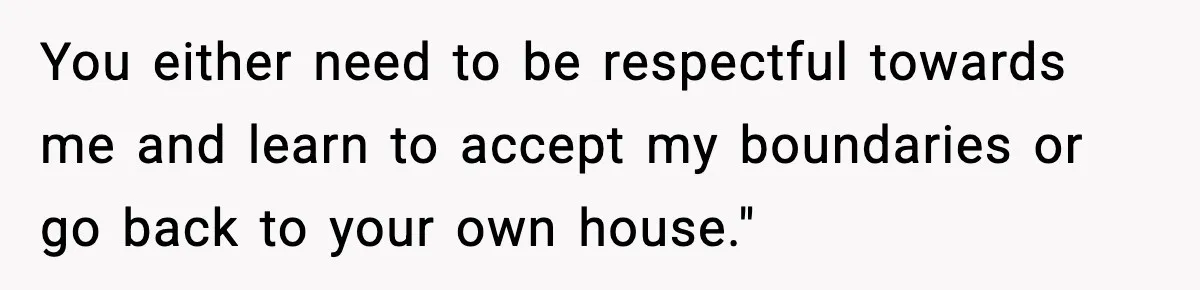 You either need to be respectful towards me and learn to accept my boundaries or go back to your own house."