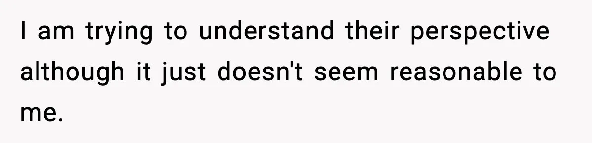 I am trying to understand their perspective although it just doesn't seem reasonable to me.
