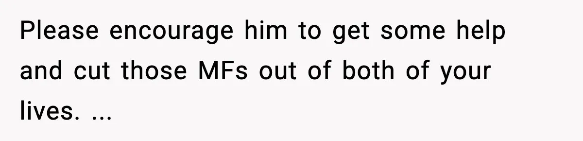 Please encourage him to get some help and cut those MFs out of both of your lives. ...