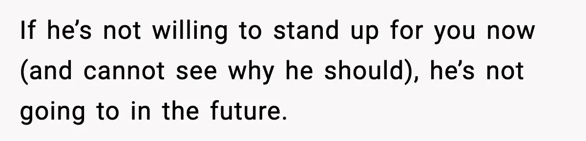 If he’s not willing to stand up for you now (and cannot see why he should), he’s not going to in the future.