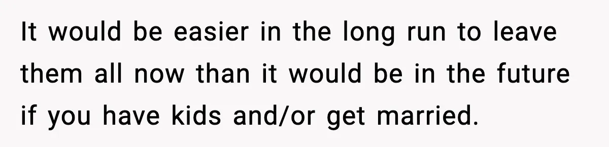 It would be easier in the long run to leave them all now than it would be in the future if you have kids and/or get married.