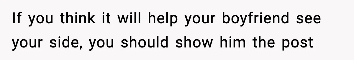 If you think it will help your boyfriend see your side, you should show him the post