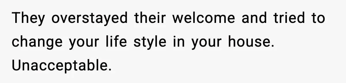They overstayed their welcome and tried to change your life style in your house. Unacceptable.