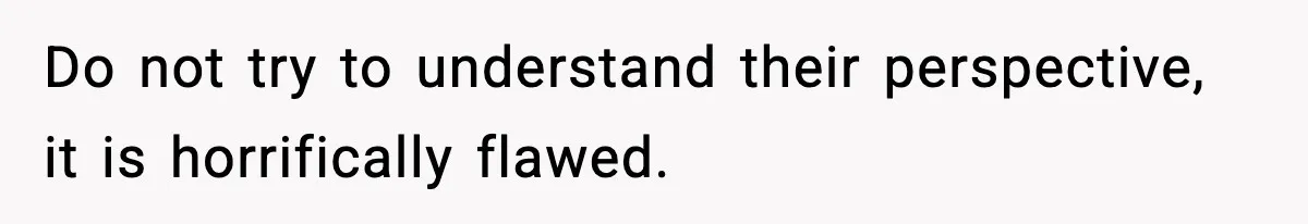 Do not try to understand their perspective, it is horrifically flawed.