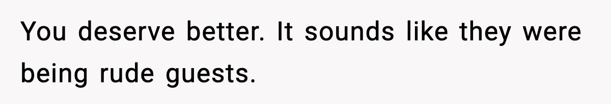 You deserve better. It sounds like they were being rude guests.