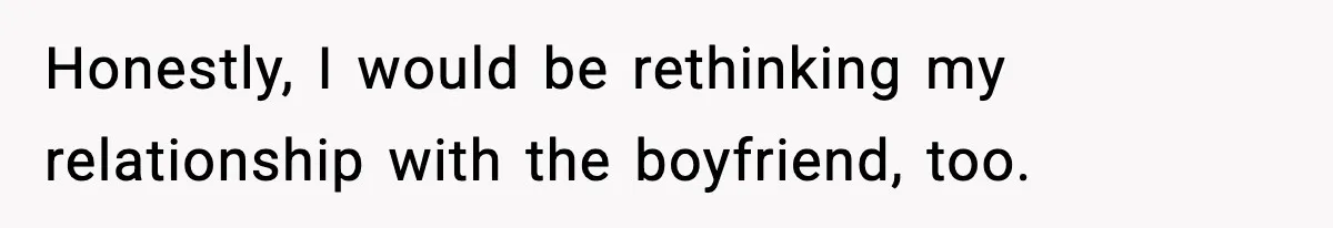 Honestly, I would be rethinking my relationship with the boyfriend, too.
