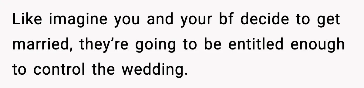 Like imagine you and your bf decide to get married, they’re going to be entitled enough to control the wedding.