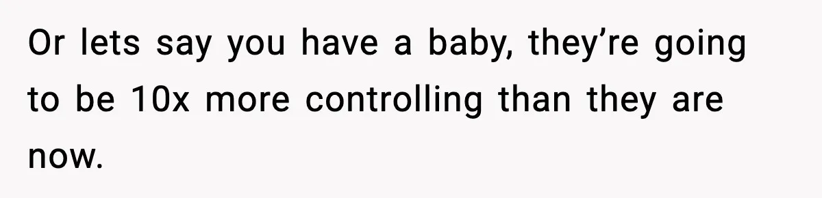 Or lets say you have a baby, they’re going to be 10x more controlling than they are now.