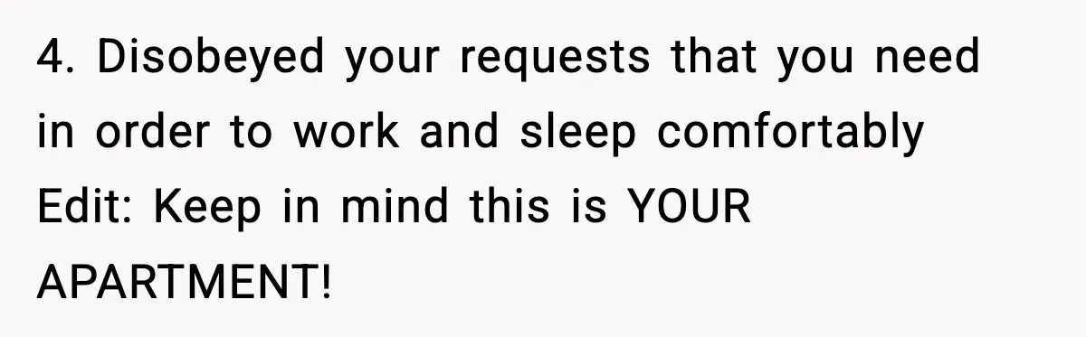4. Disobeyed your requests that you need in order to work and sleep comfortably Edit: Keep in mind this is YOUR APARTMENT!