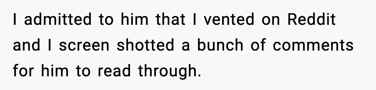 I admitted to him that I vented on Reddit and I screen shotted a bunch of comments for him to read through.