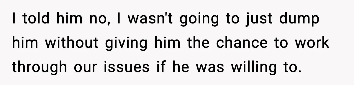 I told him no, I wasn't going to just dump him without giving him the chance to work through our issues if he was willing to.
